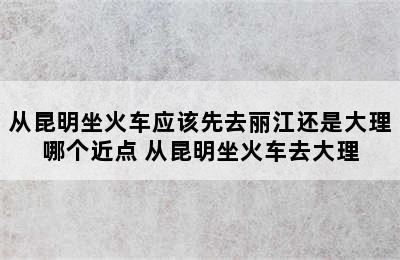 从昆明坐火车应该先去丽江还是大理哪个近点 从昆明坐火车去大理